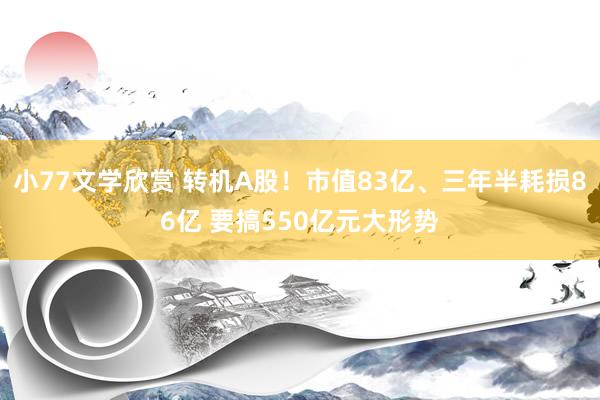 小77文学欣赏 转机A股!市值83亿、三年半耗损86亿 要搞550亿元大形势