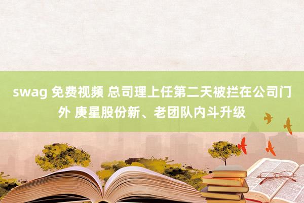 swag 免费视频 总司理上任第二天被拦在公司门外 庚星股份新、老团队内斗升级