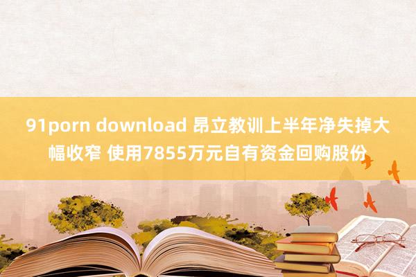 91porn download 昂立教训上半年净失掉大幅收窄 使用7855万元自有资金回购股份