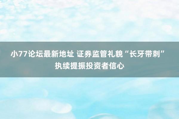 小77论坛最新地址 证券监管礼貌“长牙带刺” 执续提振投资者信心