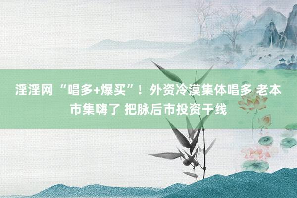 淫淫网 “唱多+爆买”！外资冷漠集体唱多 老本市集嗨了 把脉后市投资干线