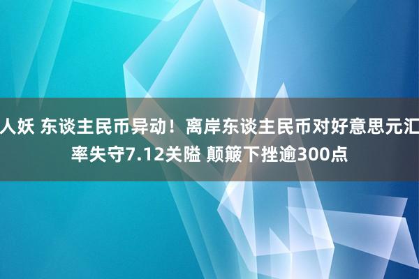 人妖 东谈主民币异动！离岸东谈主民币对好意思元汇率失守7.12关隘 颠簸下挫逾300点