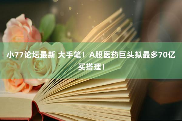 小77论坛最新 大手笔!A股医药巨头拟最多70亿买搭理!