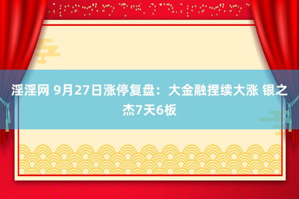 淫淫网 9月27日涨停复盘:大金融捏续大涨 银之杰7天6板
