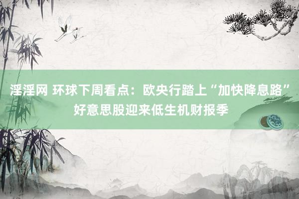 淫淫网 环球下周看点：欧央行踏上“加快降息路” 好意思股迎来低生机财报季