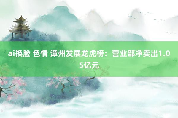ai换脸 色情 漳州发展龙虎榜:营业部净卖出1.05亿元