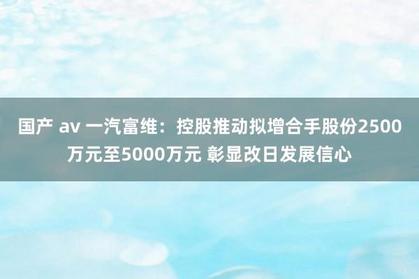 国产 av 一汽富维:控股推动拟增合手股份2500万元至5000万元 彰显改日发展信心