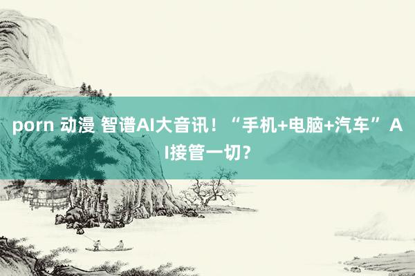 porn 动漫 智谱AI大音讯!“手机+电脑+汽车” AI接管一切?