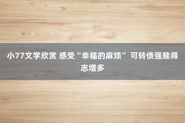 小77文学欣赏 感受“幸福的麻烦” 可转债强赎得志增多