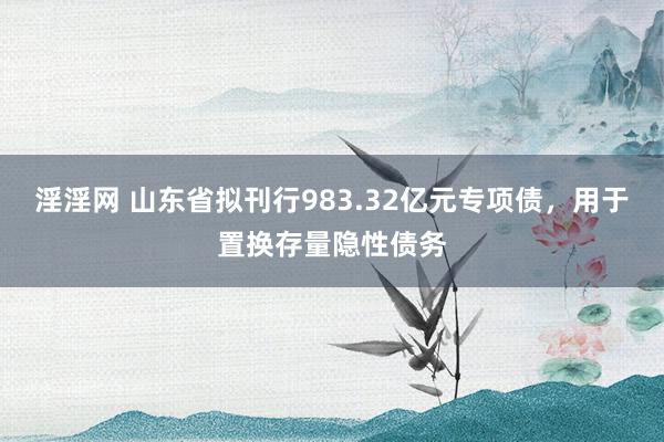 淫淫网 山东省拟刊行983.32亿元专项债，用于置换存量隐性债务
