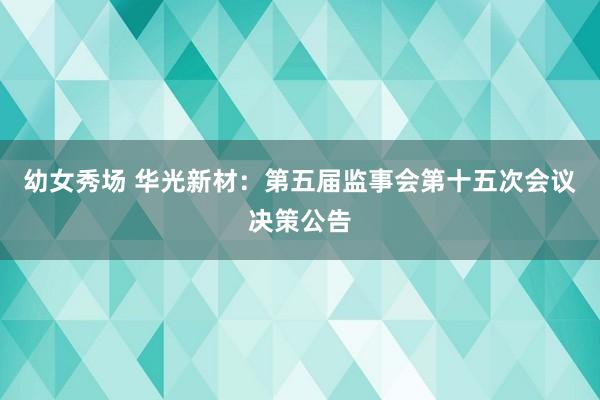幼女秀场 华光新材:第五届监事会第十五次会议决策公告