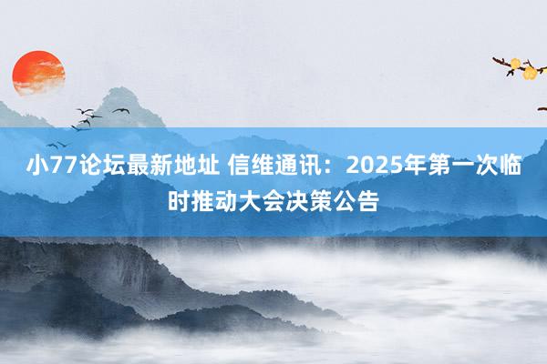 小77论坛最新地址 信维通讯:2025年第一次临时推动大会决策公告