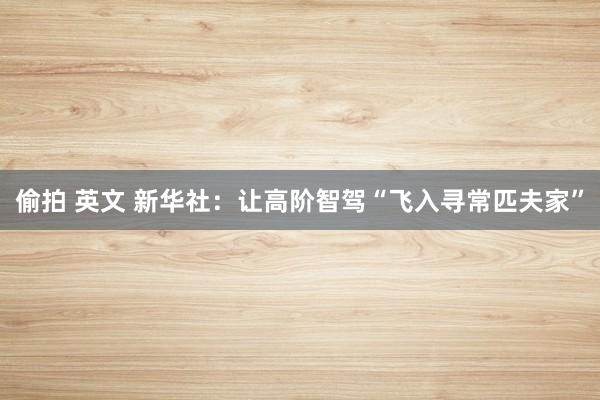 偷拍 英文 新华社:让高阶智驾“飞入寻常匹夫家”