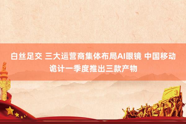 白丝足交 三大运营商集体布局AI眼镜 中国移动诡计一季度推出三款产物