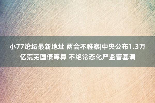 小77论坛最新地址 两会不雅察|中央公布1.3万亿荒芜国债筹算 不绝常态化严监管基调