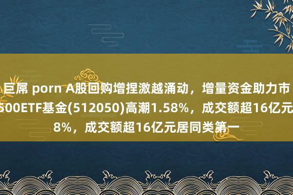 巨屌 porn A股回购增捏激越涌动,增量资金助力市集发展,A500ETF基金(512050)高潮1.58%,成交额超16亿元居同类第一