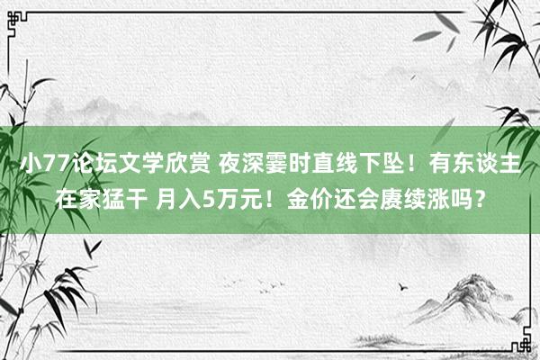小77论坛文学欣赏 夜深霎时直线下坠！有东谈主在家猛干 月入5万元！金价还会赓续涨吗？